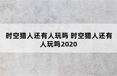 时空猎人还有人玩吗 时空猎人还有人玩吗2020